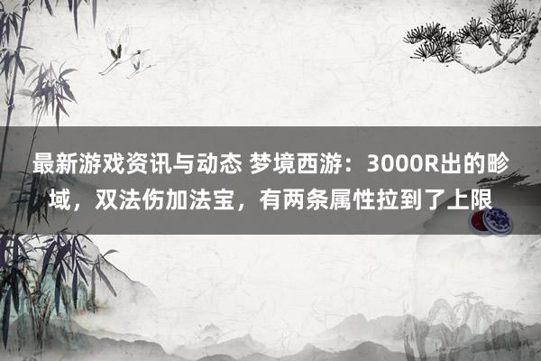 最新游戏资讯与动态 梦境西游：3000R出的畛域，双法伤加法宝，有两条属性拉到了上限