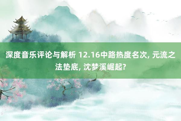 深度音乐评论与解析 12.16中路热度名次, 元流之法垫底, 沈梦溪崛起?