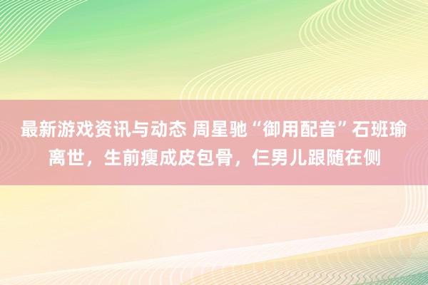 最新游戏资讯与动态 周星驰“御用配音”石班瑜离世，生前瘦成皮包骨，仨男儿跟随在侧