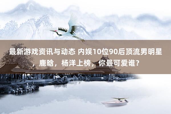 最新游戏资讯与动态 内娱10位90后顶流男明星，鹿晗，杨洋上榜，你最可爱谁？