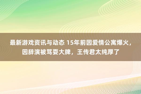 最新游戏资讯与动态 15年前因爱情公寓爆火，因辞演被骂耍大牌，王传君太纯厚了