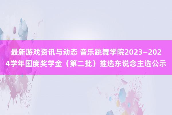 最新游戏资讯与动态 音乐跳舞学院2023—2024学年国度奖学金（第二批）推选东说念主选公示