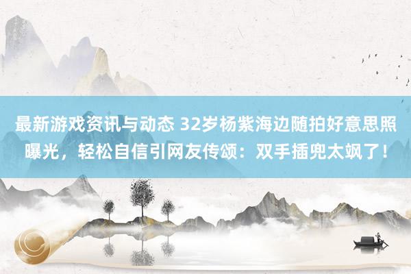 最新游戏资讯与动态 32岁杨紫海边随拍好意思照曝光，轻松自信引网友传颂：双手插兜太飒了！