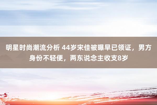 明星时尚潮流分析 44岁宋佳被曝早已领证，男方身份不轻便，两东说念主收支8岁