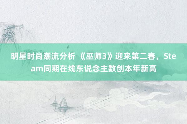 明星时尚潮流分析 《巫师3》迎来第二春，Steam同期在线东说念主数创本年新高