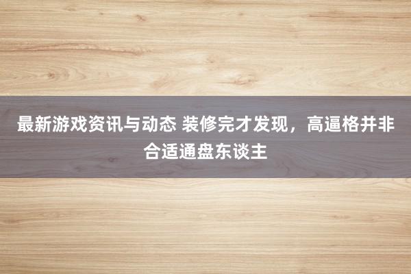 最新游戏资讯与动态 装修完才发现，高逼格并非合适通盘东谈主