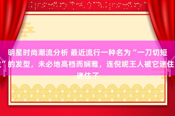 明星时尚潮流分析 最近流行一种名为“一刀切短发”的发型，未必地高档而娴雅，连倪妮王人被它迷住了