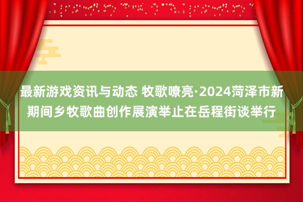 最新游戏资讯与动态 牧歌嘹亮·2024菏泽市新期间乡牧歌曲创作展演举止在岳程街谈举行