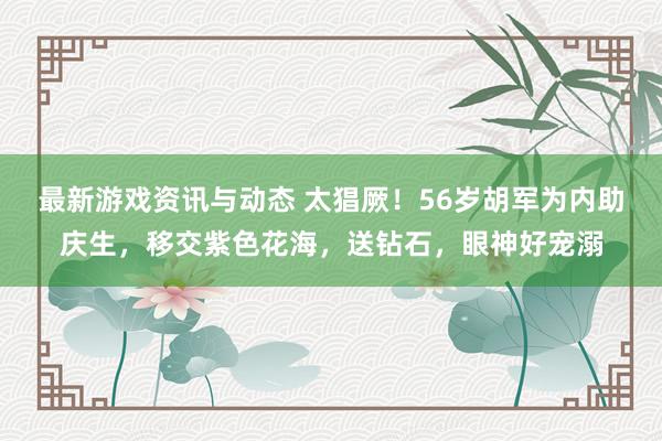 最新游戏资讯与动态 太猖厥！56岁胡军为内助庆生，移交紫色花海，送钻石，眼神好宠溺