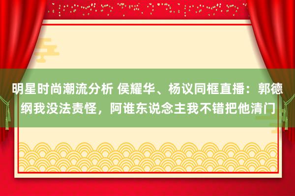 明星时尚潮流分析 侯耀华、杨议同框直播：郭德纲我没法责怪，阿谁东说念主我不错把他清门