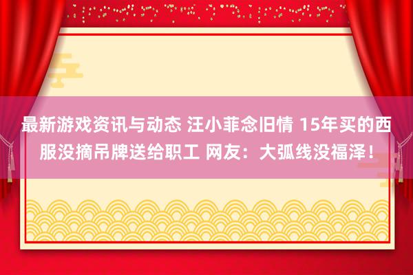 最新游戏资讯与动态 汪小菲念旧情 15年买的西服没摘吊牌送给职工 网友：大弧线没福泽！