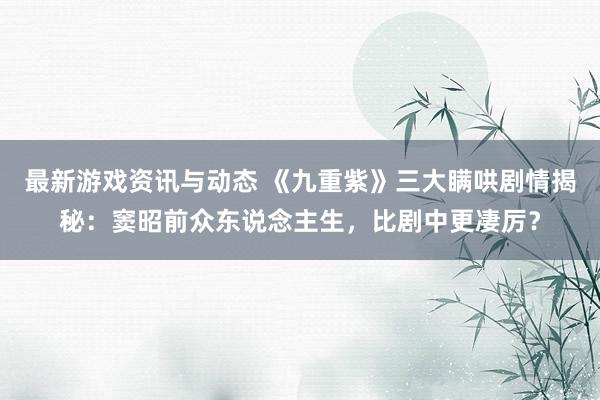 最新游戏资讯与动态 《九重紫》三大瞒哄剧情揭秘：窦昭前众东说念主生，比剧中更凄厉？