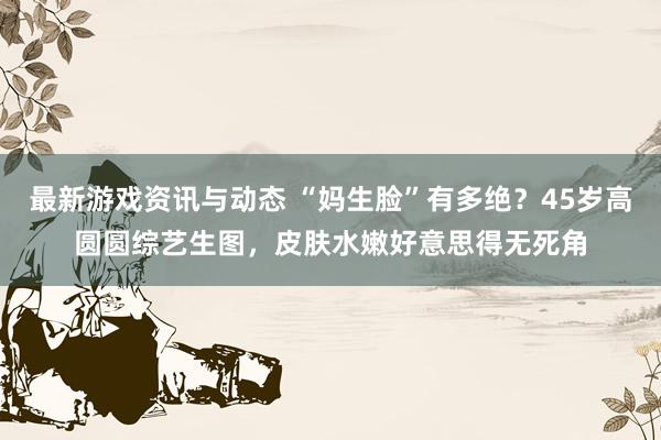 最新游戏资讯与动态 “妈生脸”有多绝？45岁高圆圆综艺生图，皮肤水嫩好意思得无死角