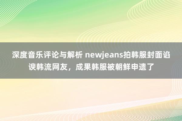 深度音乐评论与解析 newjeans拍韩服封面谄谀韩流网友，成果韩服被朝鲜申遗了