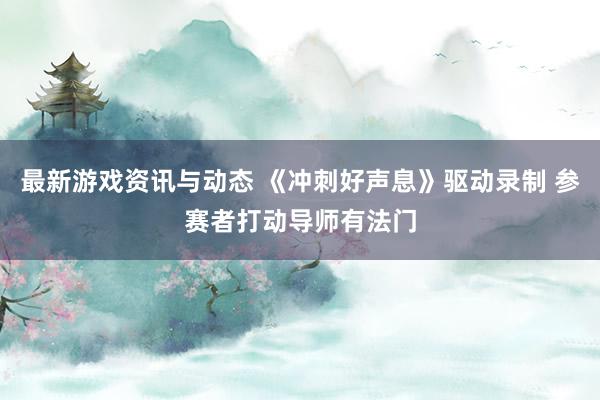 最新游戏资讯与动态 《冲刺好声息》驱动录制 参赛者打动导师有法门