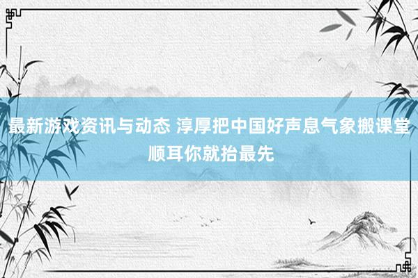 最新游戏资讯与动态 淳厚把中国好声息气象搬课堂 顺耳你就抬最先