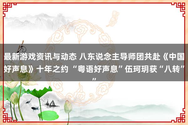 最新游戏资讯与动态 八东说念主导师团共赴《中国好声息》十年之约 “粤语好声息”伍珂玥获“八转”