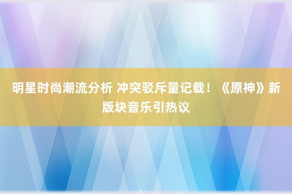 明星时尚潮流分析 冲突驳斥量记载！《原神》新版块音乐引热议