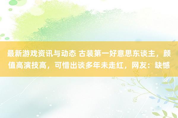 最新游戏资讯与动态 古装第一好意思东谈主，颜值高演技高，可惜出谈多年未走红，网友：缺憾