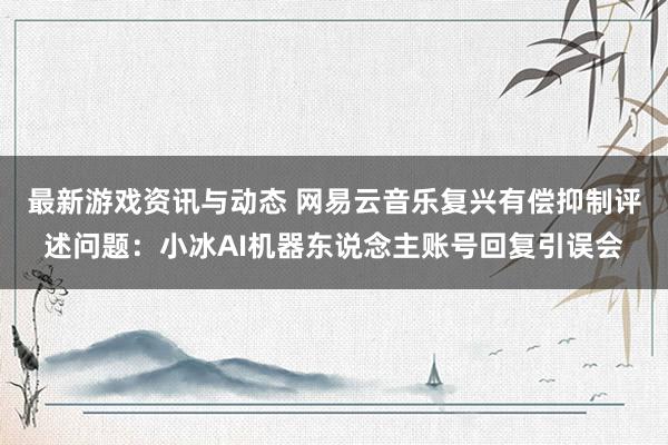 最新游戏资讯与动态 网易云音乐复兴有偿抑制评述问题：小冰AI机器东说念主账号回复引误会