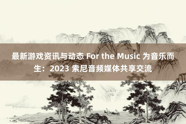 最新游戏资讯与动态 For the Music 为音乐而生：2023 索尼音频媒体共享交流