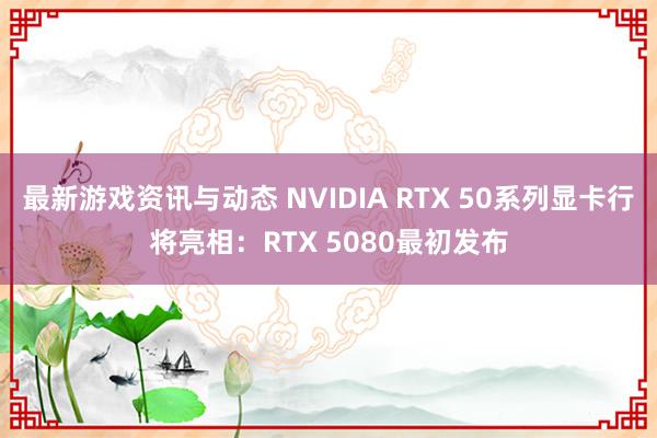 最新游戏资讯与动态 NVIDIA RTX 50系列显卡行将亮相：RTX 5080最初发布