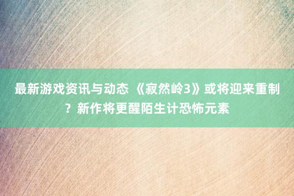 最新游戏资讯与动态 《寂然岭3》或将迎来重制？新作将更醒陌生计恐怖元素