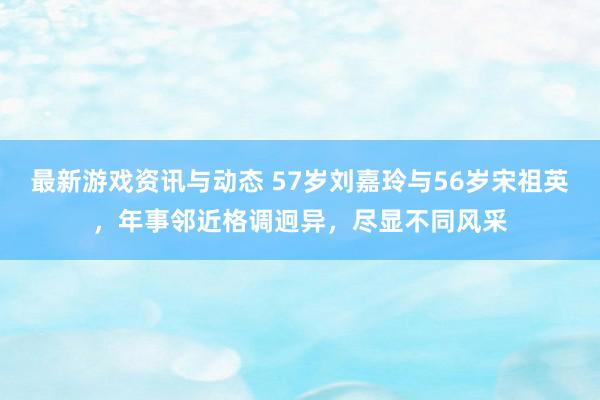 最新游戏资讯与动态 57岁刘嘉玲与56岁宋祖英，年事邻近格调迥异，尽显不同风采