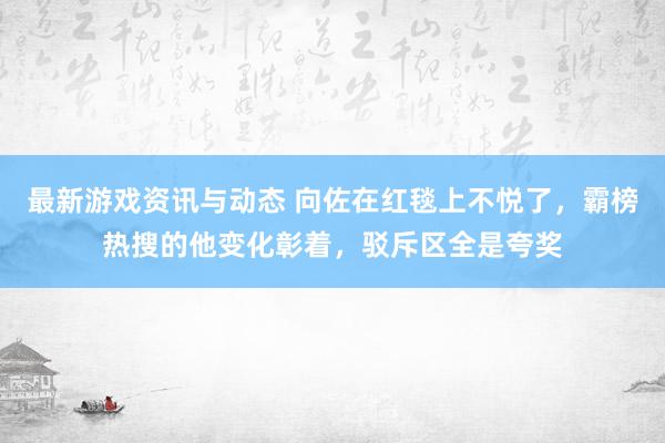 最新游戏资讯与动态 向佐在红毯上不悦了，霸榜热搜的他变化彰着，驳斥区全是夸奖