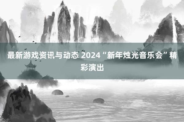 最新游戏资讯与动态 2024“新年烛光音乐会”精彩演出