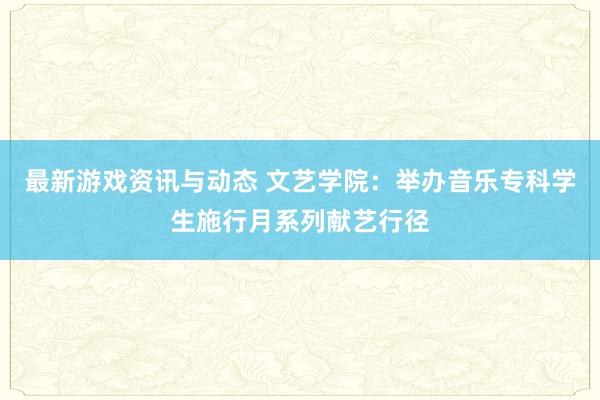 最新游戏资讯与动态 文艺学院：举办音乐专科学生施行月系列献艺行径