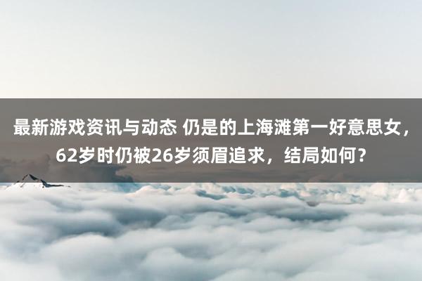 最新游戏资讯与动态 仍是的上海滩第一好意思女，62岁时仍被26岁须眉追求，结局如何？