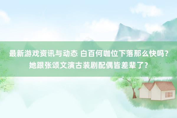 最新游戏资讯与动态 白百何咖位下落那么快吗？她跟张颂文演古装剧配偶皆差辈了？