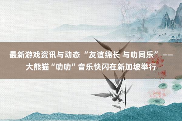 最新游戏资讯与动态 “友谊绵长 与叻同乐” ——大熊猫“叻叻”音乐快闪在新加坡举行