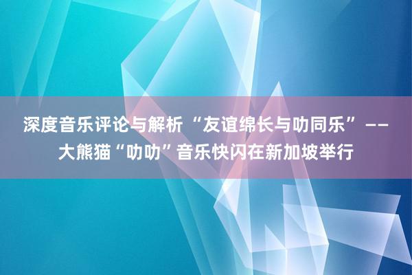 深度音乐评论与解析 “友谊绵长与叻同乐” ——大熊猫“叻叻”音乐快闪在新加坡举行