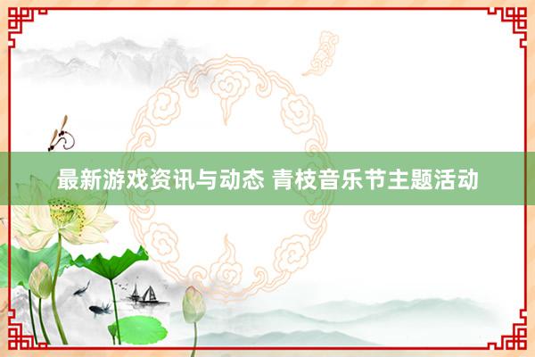 最新游戏资讯与动态 青枝音乐节主题活动