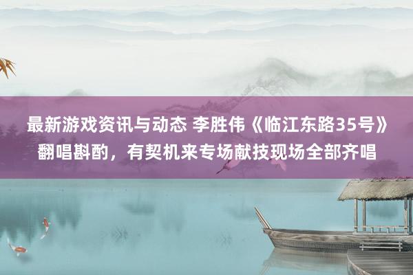 最新游戏资讯与动态 李胜伟《临江东路35号》翻唱斟酌，有契机来专场献技现场全部齐唱