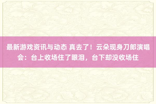 最新游戏资讯与动态 真去了！云朵现身刀郎演唱会：台上收场住了眼泪，台下却没收场住