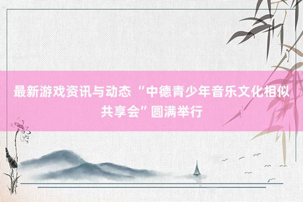 最新游戏资讯与动态 “中德青少年音乐文化相似共享会”圆满举行