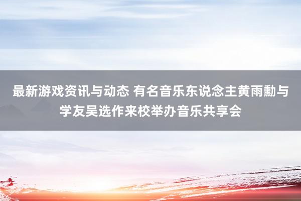 最新游戏资讯与动态 有名音乐东说念主黄雨勳与学友吴选作来校举办音乐共享会