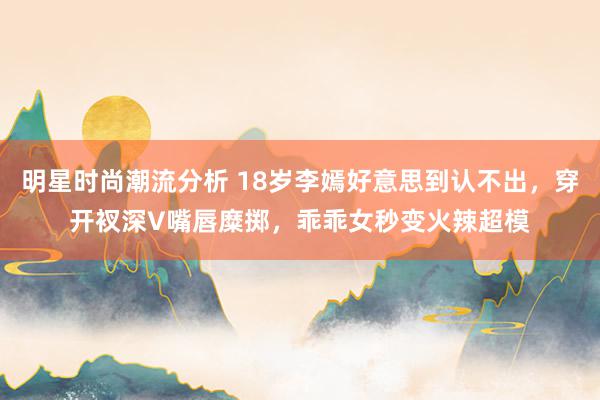 明星时尚潮流分析 18岁李嫣好意思到认不出，穿开衩深V嘴唇糜掷，乖乖女秒变火辣超模