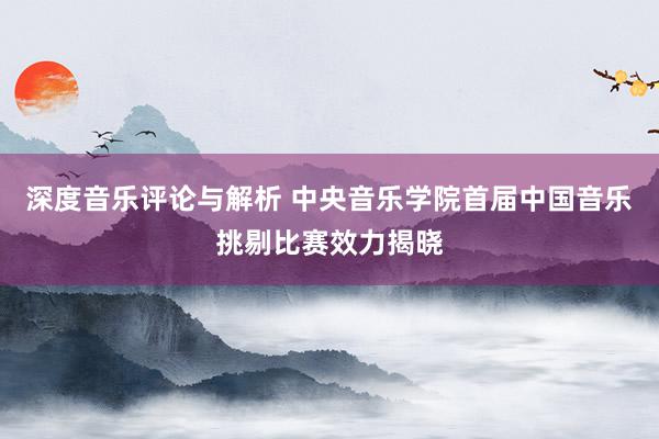 深度音乐评论与解析 中央音乐学院首届中国音乐挑剔比赛效力揭晓