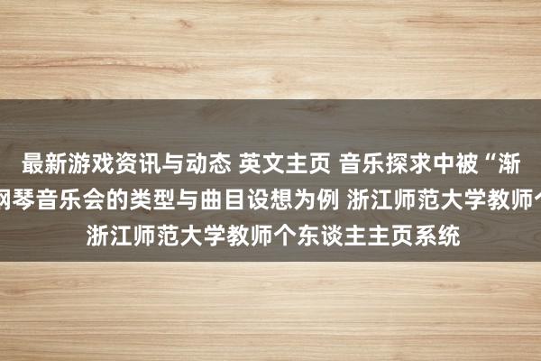 最新游戏资讯与动态 英文主页 音乐探求中被“渐忘”的边缘——以钢琴音乐会的类型与曲目设想为例 浙江师范大学教师个东谈主主页系统