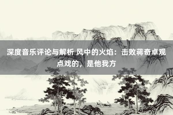 深度音乐评论与解析 风中的火焰：击败蒋奇卓观点戏的，是他我方