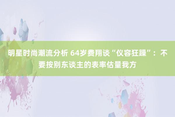 明星时尚潮流分析 64岁费翔谈“仪容狂躁”：不要按别东谈主的表率估量我方