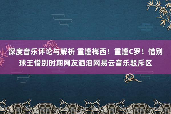 深度音乐评论与解析 重逢梅西！重逢C罗！惜别球王惜别时期网友洒泪网易云音乐驳斥区