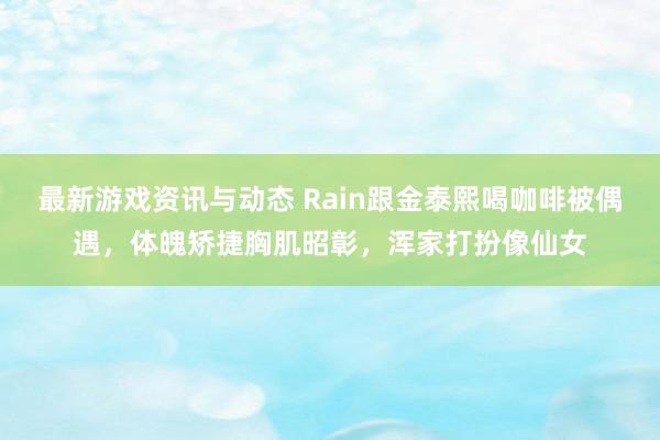 最新游戏资讯与动态 Rain跟金泰熙喝咖啡被偶遇，体魄矫捷胸肌昭彰，浑家打扮像仙女