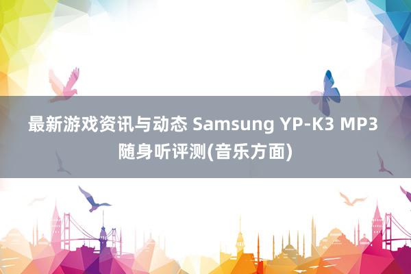 最新游戏资讯与动态 Samsung YP-K3 MP3 随身听评测(音乐方面)