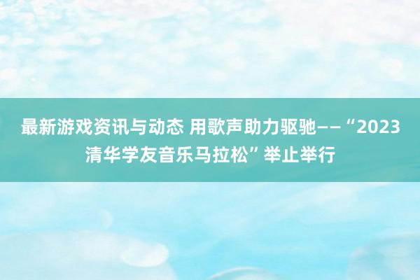 最新游戏资讯与动态 用歌声助力驱驰——“2023清华学友音乐马拉松”举止举行