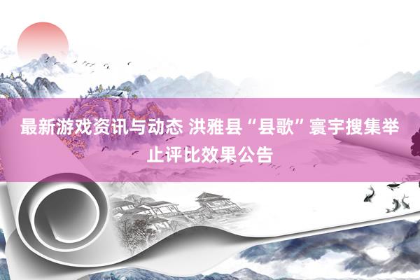 最新游戏资讯与动态 洪雅县“县歌”寰宇搜集举止评比效果公告